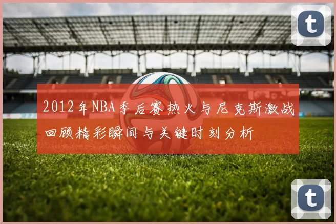 2012年NBA季后赛热火与尼克斯激战回顾精彩瞬间与关键时刻分析
