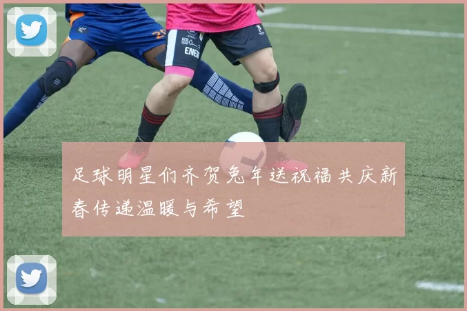 足球明星们齐贺兔年送祝福共庆新春传递温暖与希望