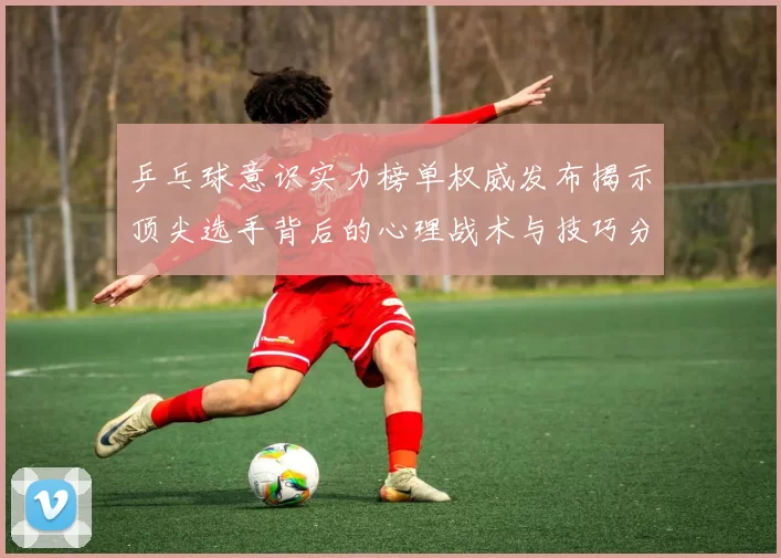 乒乓球意识实力榜单权威发布揭示顶尖选手背后的心理战术与技巧分析