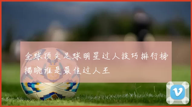 全球顶尖足球明星过人技巧排行榜揭晓谁是最佳过人王