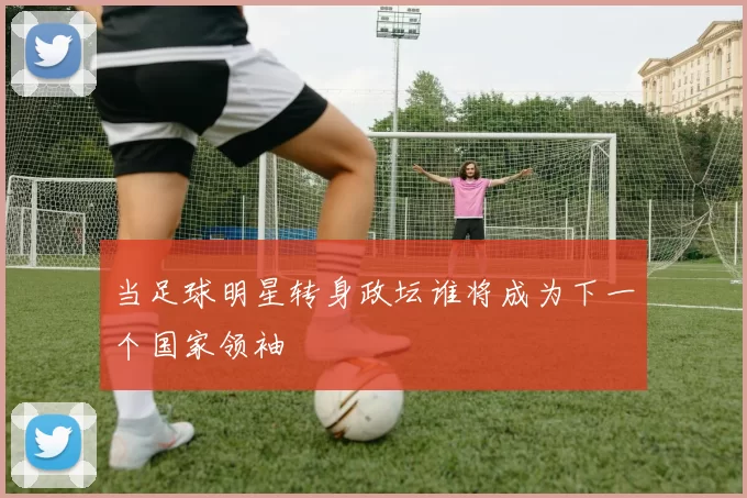 当足球明星转身政坛谁将成为下一个国家领袖