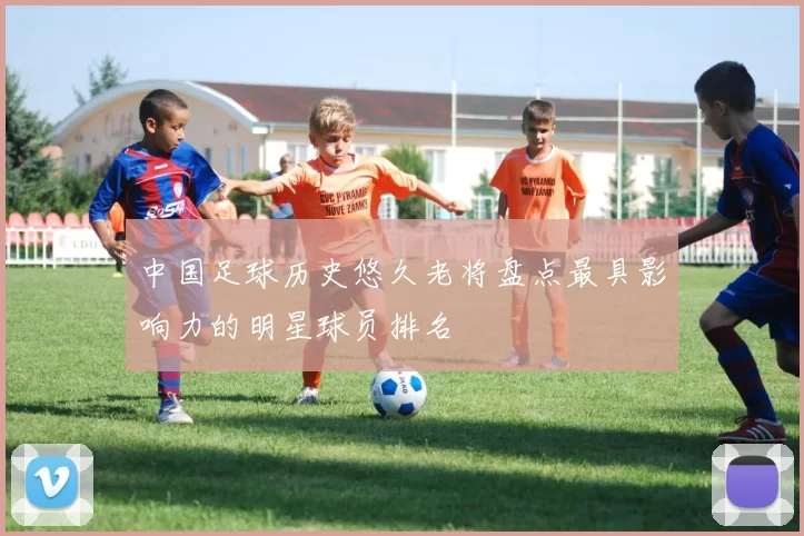 中国足球历史悠久老将盘点最具影响力的明星球员排名
