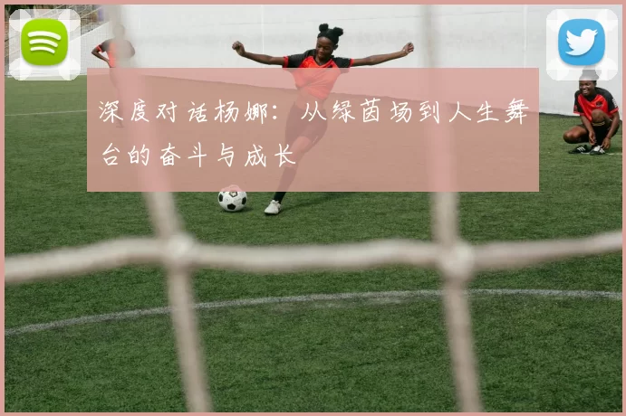 深度对话杨娜：从绿茵场到人生舞台的奋斗与成长