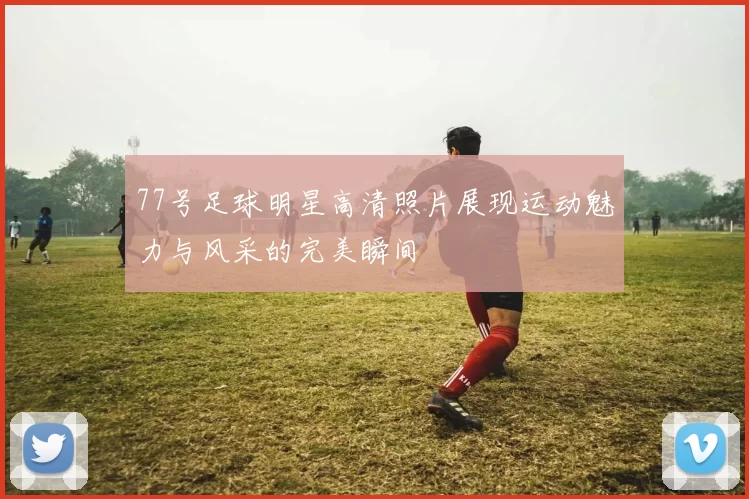 77号足球明星高清照片展现运动魅力与风采的完美瞬间