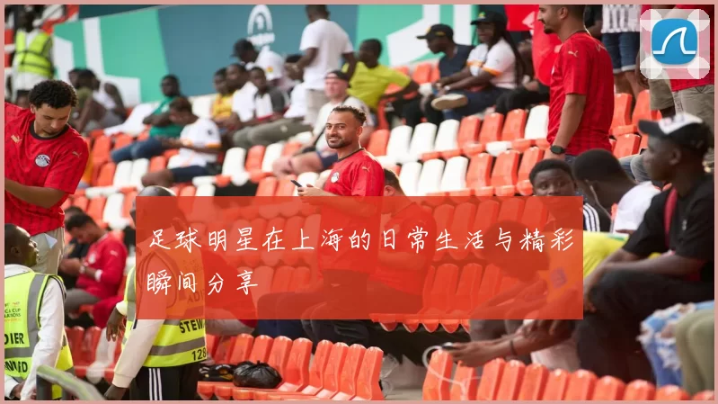 足球明星在上海的日常生活与精彩瞬间分享