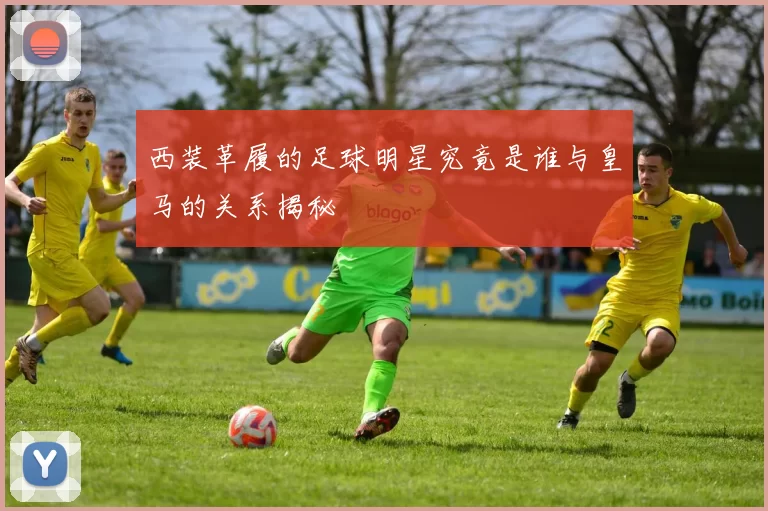 西装革履的足球明星究竟是谁与皇马的关系揭秘