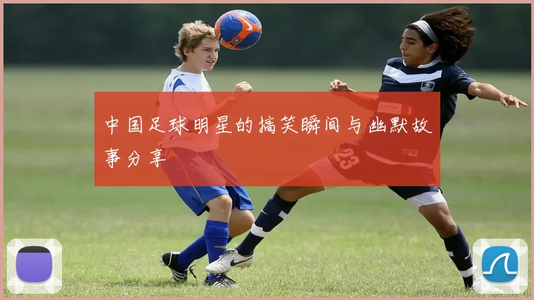 中国足球明星的搞笑瞬间与幽默故事分享