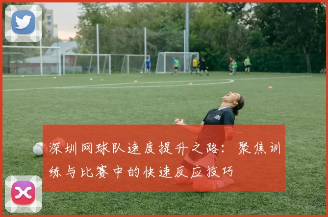 深圳网球队速度提升之路：聚焦训练与比赛中的快速反应技巧