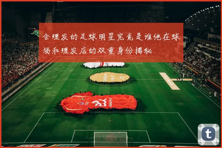 会理发的足球明星究竟是谁他在球场和理发店的双重身份揭秘