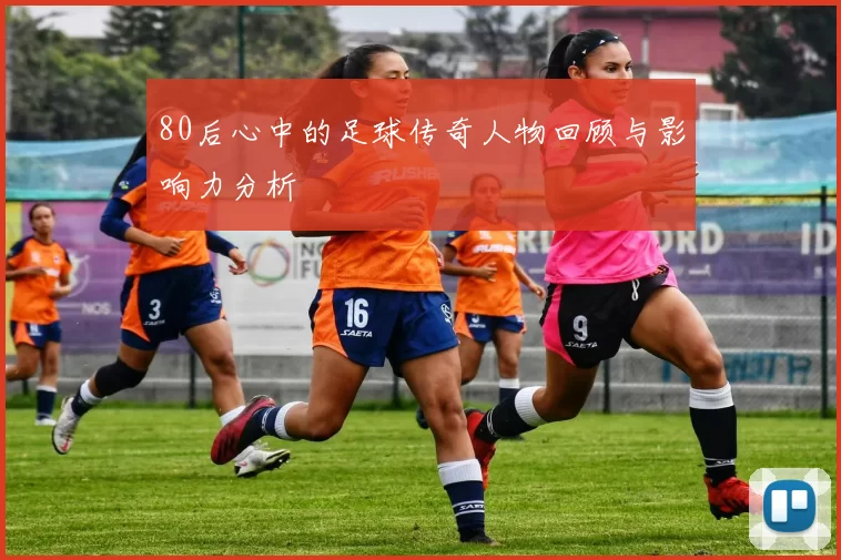 80后心中的足球传奇人物回顾与影响力分析