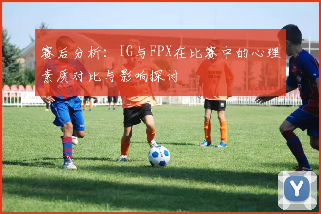 赛后分析：IG与FPX在比赛中的心理素质对比与影响探讨