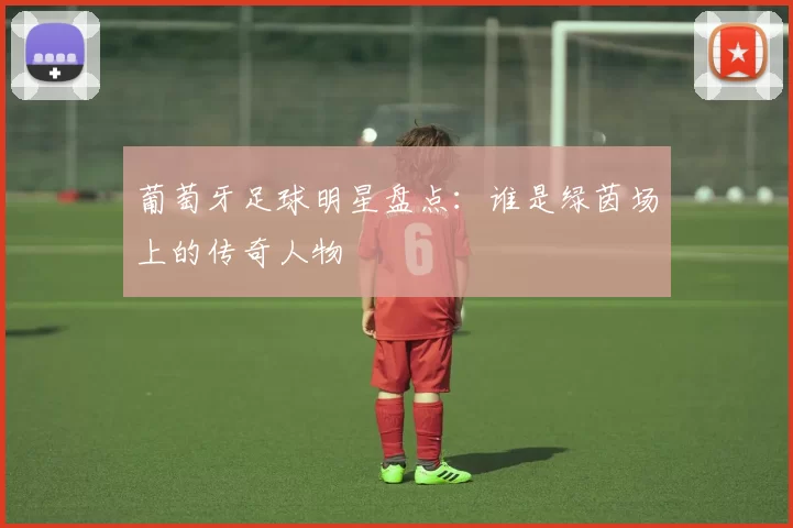 葡萄牙足球明星盘点：谁是绿茵场上的传奇人物