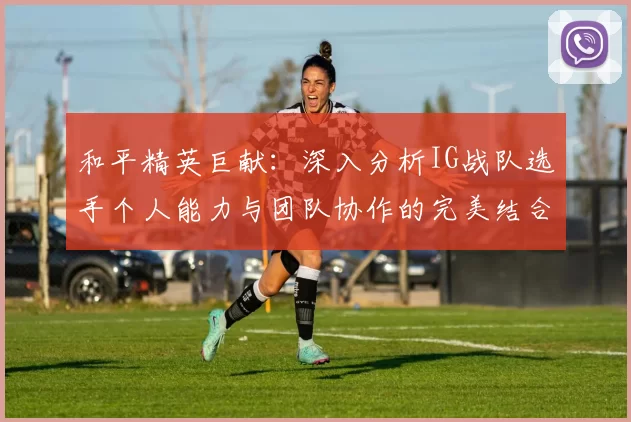 和平精英巨献：深入分析IG战队选手个人能力与团队协作的完美结合