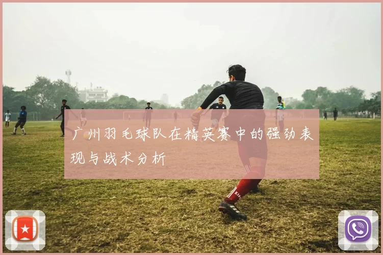广州羽毛球队在精英赛中的强劲表现与战术分析