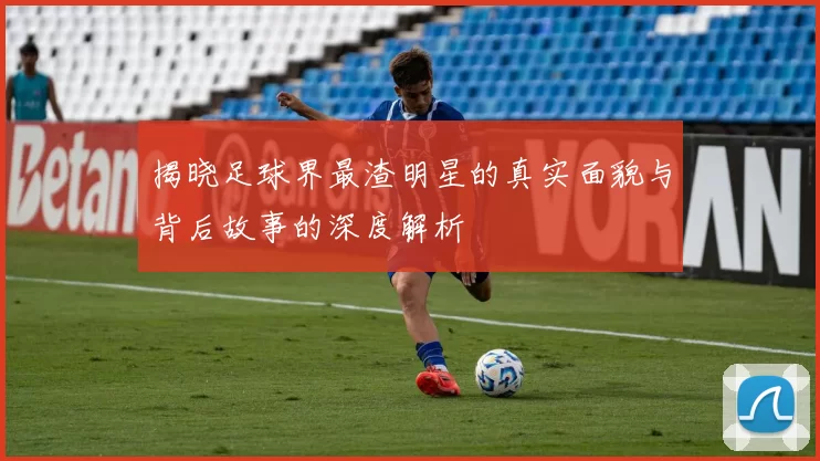 揭晓足球界最渣明星的真实面貌与背后故事的深度解析