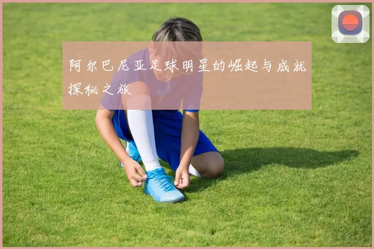 阿尔巴尼亚足球明星的崛起与成就探秘之旅