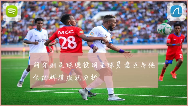 匈牙利足球现役明星球员盘点与他们的辉煌成就分析