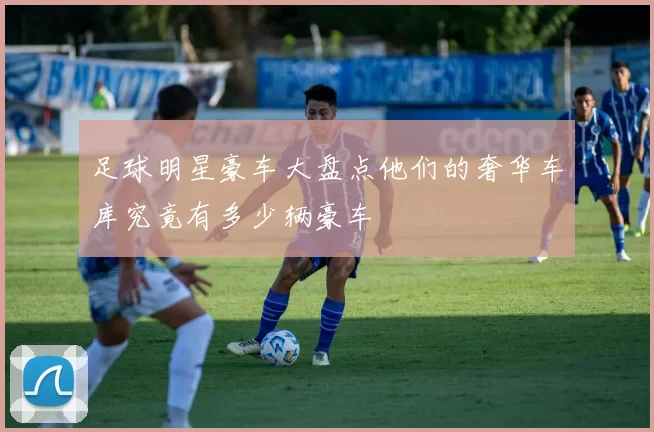 足球明星豪车大盘点他们的奢华车库究竟有多少辆豪车