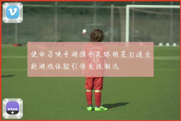 使命召唤手游携手足球明星打造全新游戏体验引领竞技潮流