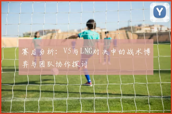 赛后分析：V5与LNG对决中的战术博弈与团队协作探讨