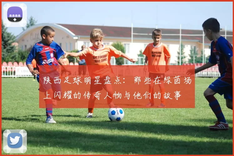 陕西足球明星盘点：那些在绿茵场上闪耀的传奇人物与他们的故事