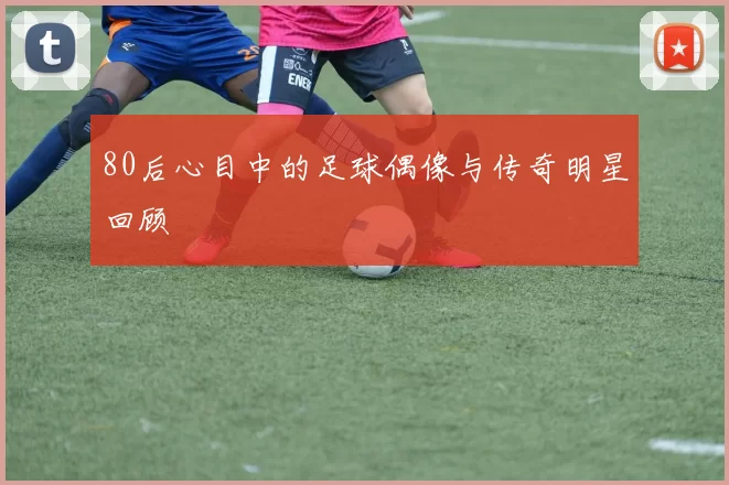 80后心目中的足球偶像与传奇明星回顾