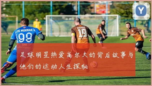 足球明星热爱高尔夫的背后故事与他们的运动人生探秘