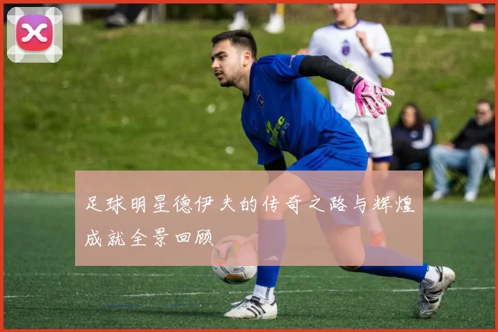 足球明星德伊夫的传奇之路与辉煌成就全景回顾