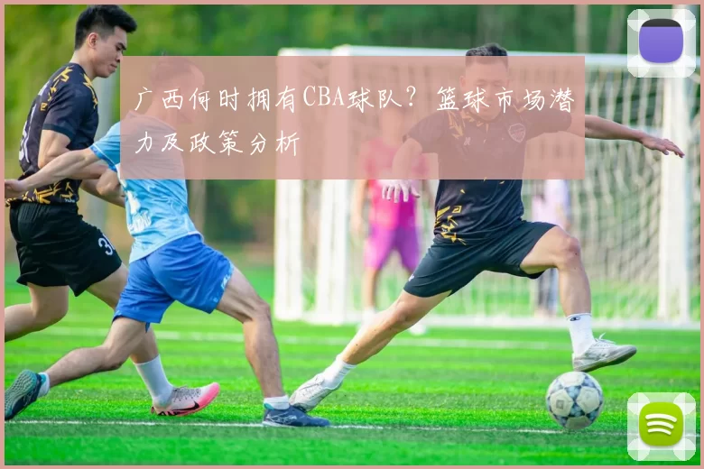广西何时拥有CBA球队？篮球市场潜力及政策分析