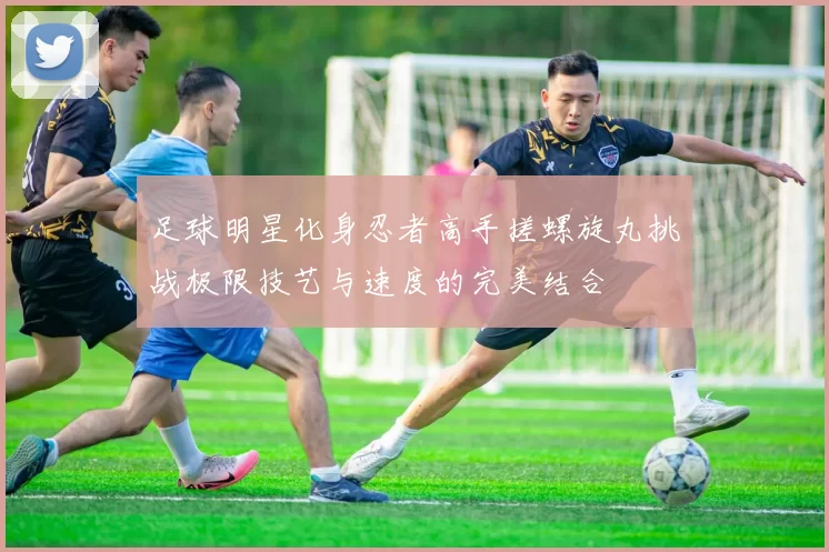 足球明星化身忍者高手搓螺旋丸挑战极限技艺与速度的完美结合