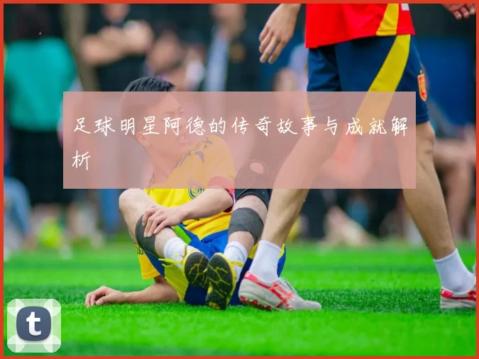 足球明星阿德的传奇故事与成就解析