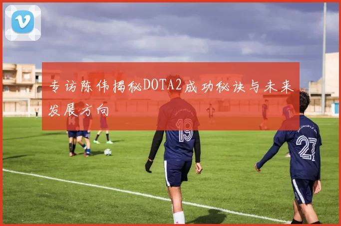 专访陈伟揭秘DOTA2成功秘诀与未来发展方向