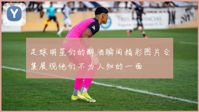足球明星们的醉酒瞬间精彩图片合集展现他们不为人知的一面