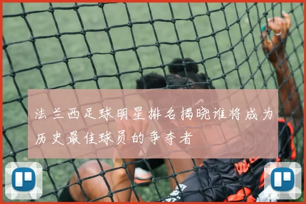 法兰西足球明星排名揭晓谁将成为历史最佳球员的争夺者
