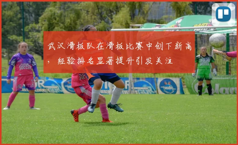 武汉滑板队在滑板比赛中创下新高，经验排名显著提升引发关注