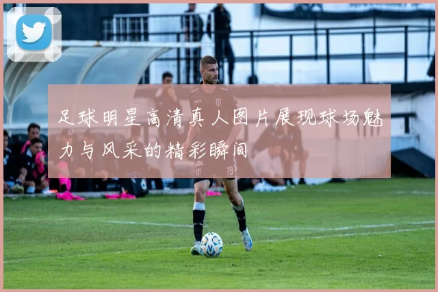 足球明星高清真人图片展现球场魅力与风采的精彩瞬间