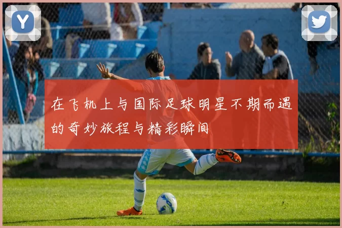 在飞机上与国际足球明星不期而遇的奇妙旅程与精彩瞬间