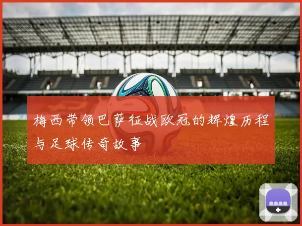 梅西带领巴萨征战欧冠的辉煌历程与足球传奇故事