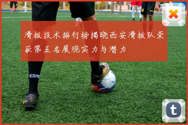 滑板技术排行榜揭晓西安滑板队荣获第五名展现实力与潜力