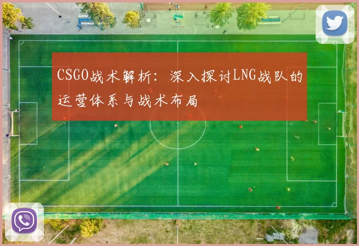 CSGO战术解析：深入探讨LNG战队的运营体系与战术布局