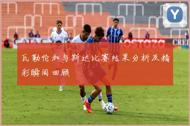 瓦勒伦加与斯达比赛结果分析及精彩瞬间回顾