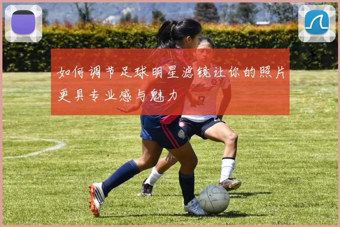 如何调节足球明星滤镜让你的照片更具专业感与魅力
