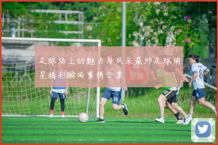 足球场上的魅力与风采最帅足球明星精彩瞬间剪辑合集