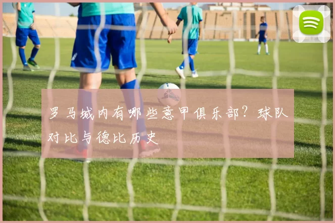 罗马城内有哪些意甲俱乐部？球队对比与德比历史