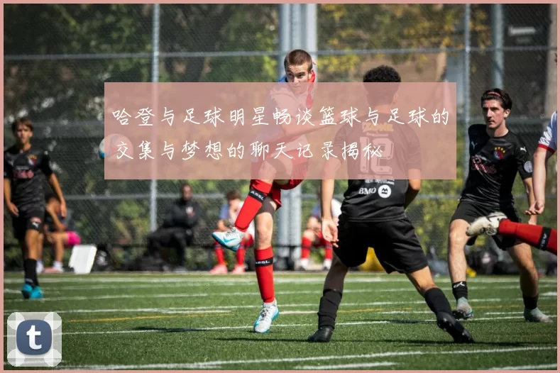 哈登与足球明星畅谈篮球与足球的交集与梦想的聊天记录揭秘