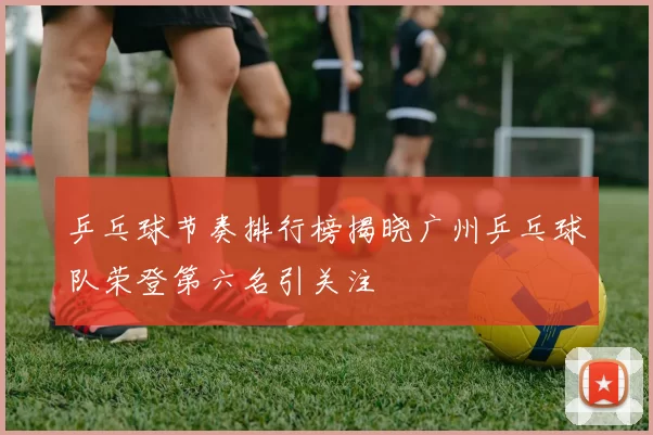 乒乓球节奏排行榜揭晓广州乒乓球队荣登第六名引关注