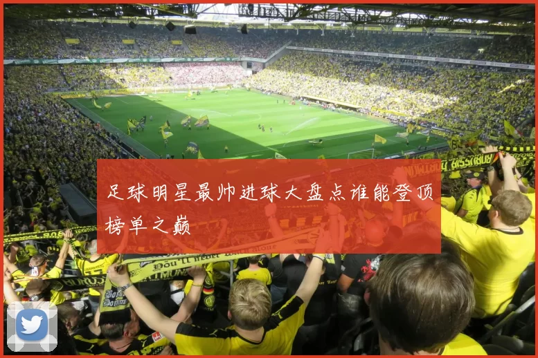 足球明星最帅进球大盘点谁能登顶榜单之巅