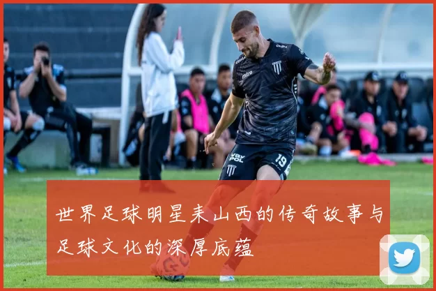 世界足球明星耒山西的传奇故事与足球文化的深厚底蕴