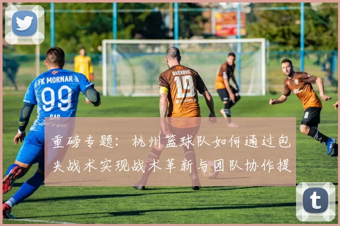 重磅专题：杭州篮球队如何通过包夹战术实现战术革新与团队协作提升