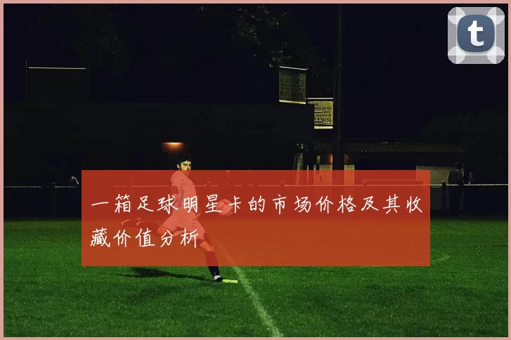 一箱足球明星卡的市场价格及其收藏价值分析